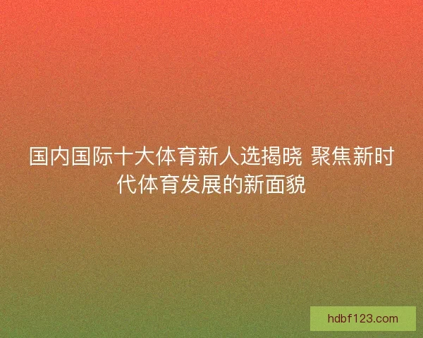国内国际十大体育新人选揭晓 聚焦新时代体育发展的新面貌
