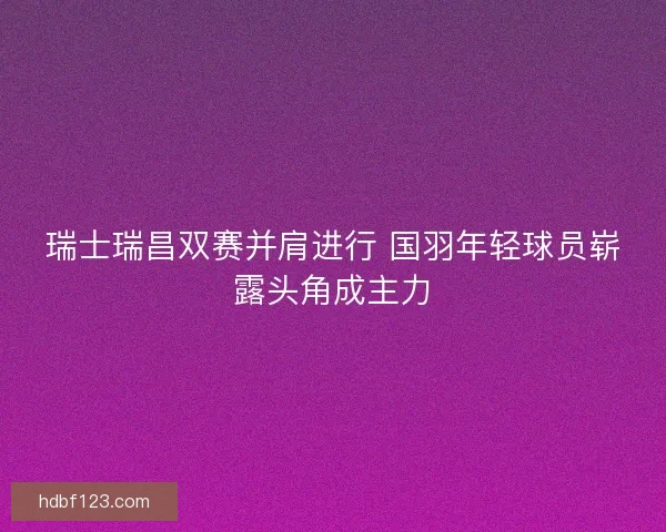 瑞士瑞昌双赛并肩进行 国羽年轻球员崭露头角成主力