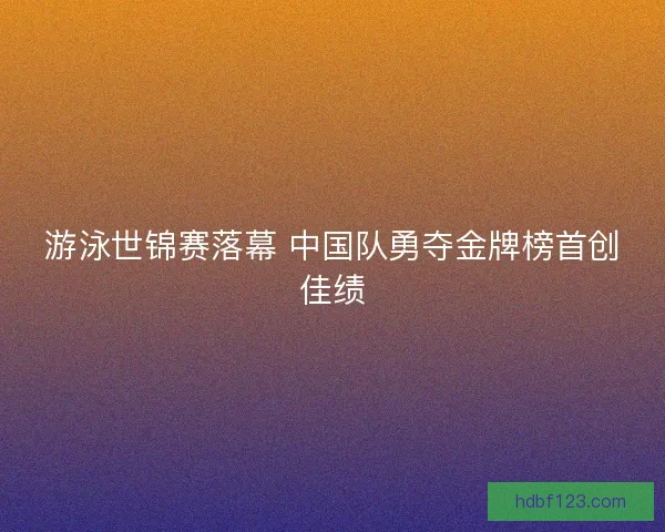 游泳世锦赛落幕 中国队勇夺金牌榜首创佳绩