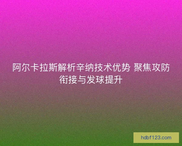 阿尔卡拉斯解析辛纳技术优势 聚焦攻防衔接与发球提升