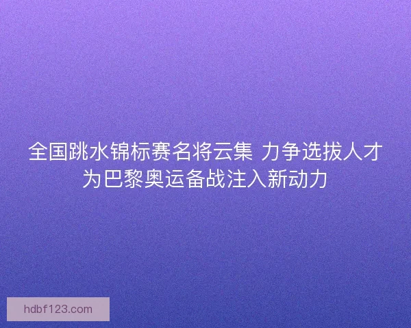 全国跳水锦标赛名将云集 力争选拔人才为巴黎奥运备战注入新动力