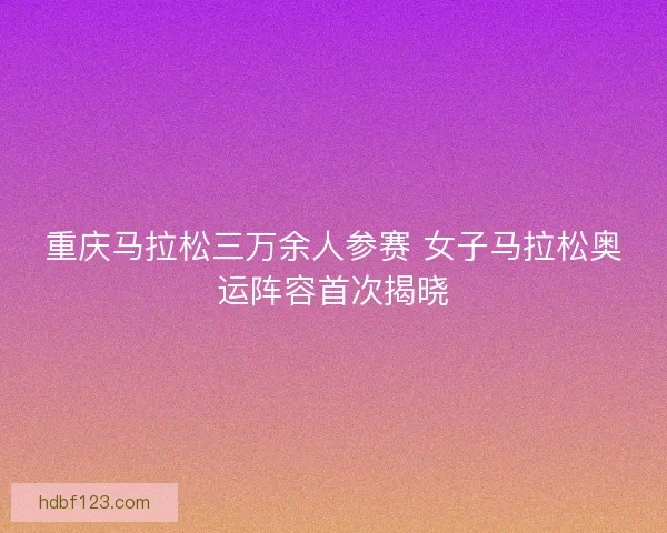 重庆马拉松三万余人参赛 女子马拉松奥运阵容首次揭晓