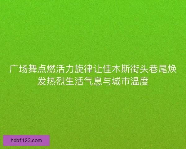 广场舞点燃活力旋律让佳木斯街头巷尾焕发热烈生活气息与城市温度