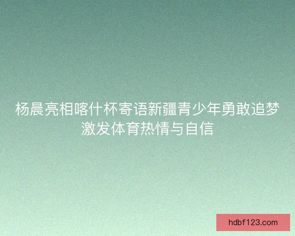 杨晨亮相喀什杯寄语新疆青少年勇敢追梦激发体育热情与自信