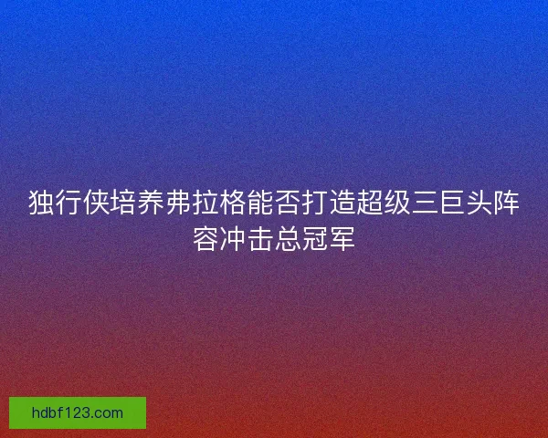 独行侠培养弗拉格能否打造超级三巨头阵容冲击总冠军