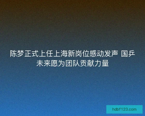 陈梦正式上任上海新岗位感动发声 国乒未来愿为团队贡献力量