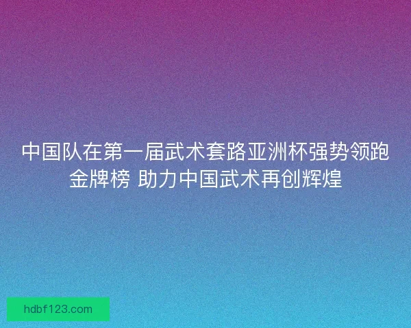 中国队在第一届武术套路亚洲杯强势领跑金牌榜 助力中国武术再创辉煌