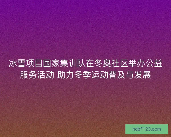 冰雪项目国家集训队在冬奥社区举办公益服务活动 助力冬季运动普及与发展