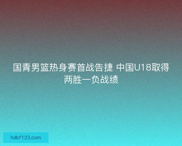 国青男篮热身赛首战告捷 中国U18取得两胜一负战绩