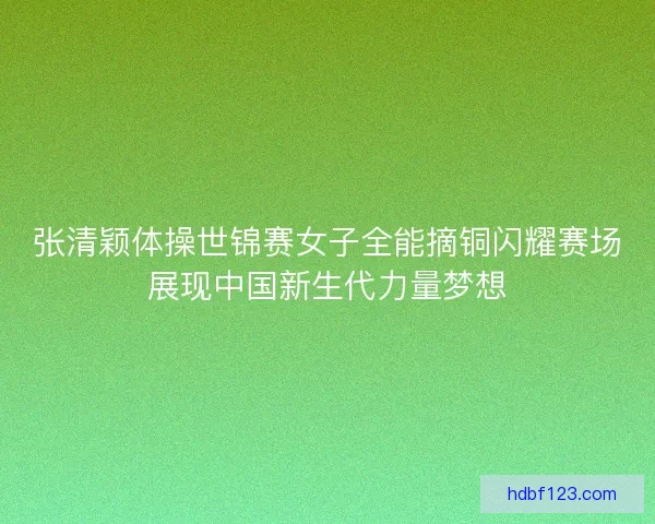 张清颖体操世锦赛女子全能摘铜闪耀赛场展现中国新生代力量梦想