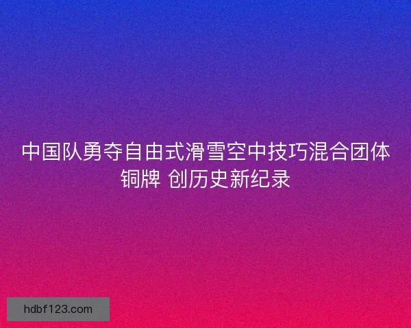 中国队勇夺自由式滑雪空中技巧混合团体铜牌 创历史新纪录