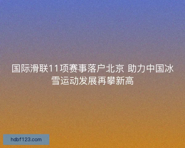 国际滑联11项赛事落户北京 助力中国冰雪运动发展再攀新高