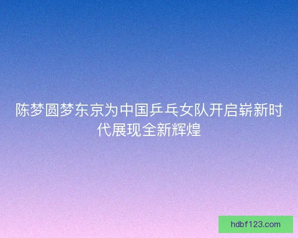 陈梦圆梦东京为中国乒乓女队开启崭新时代展现全新辉煌