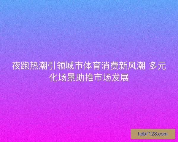 夜跑热潮引领城市体育消费新风潮 多元化场景助推市场发展