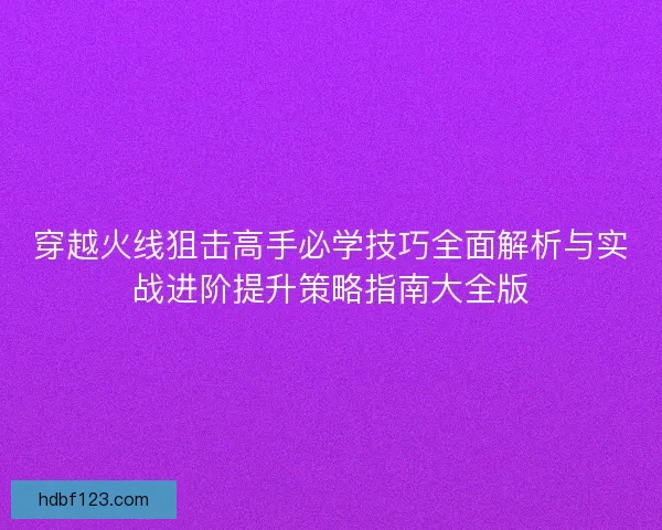 穿越火线狙击高手必学技巧全面解析与实战进阶提升策略指南大全版