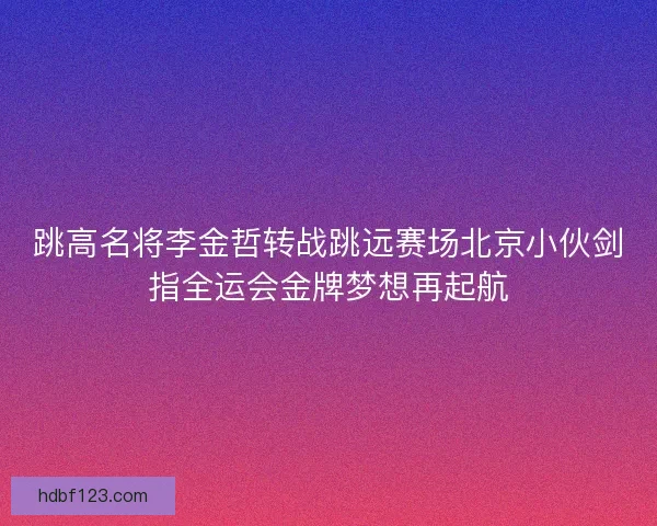 跳高名将李金哲转战跳远赛场北京小伙剑指全运会金牌梦想再起航