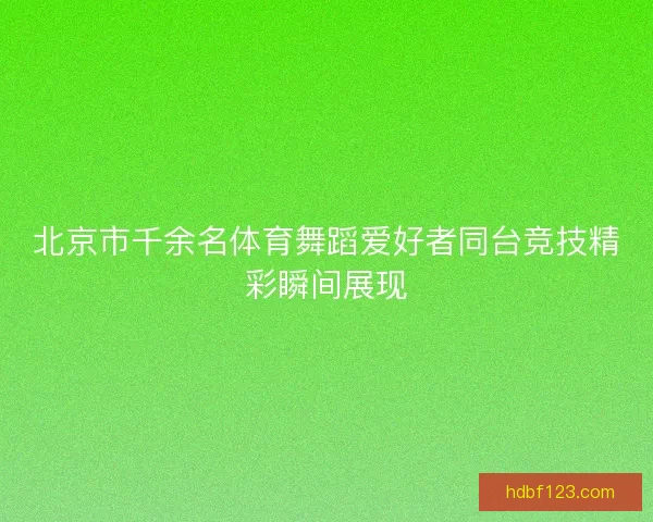 北京市千余名体育舞蹈爱好者同台竞技精彩瞬间展现